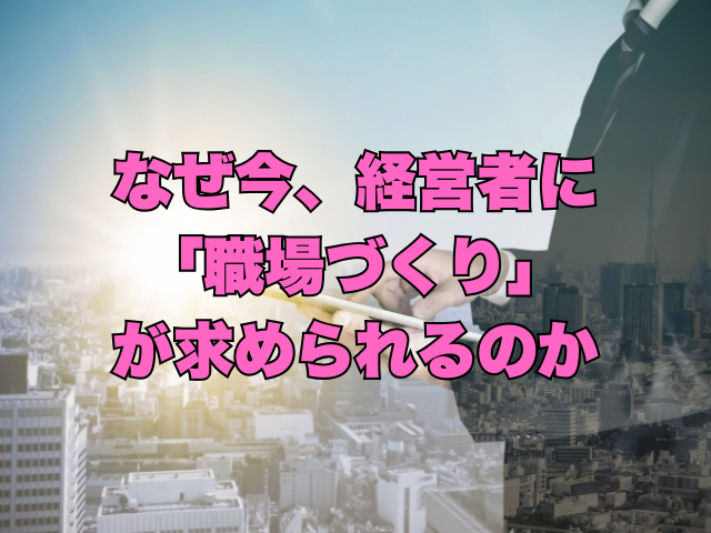 タイトル画像：なぜ今、経営者に「職場づくり」が求められるのか